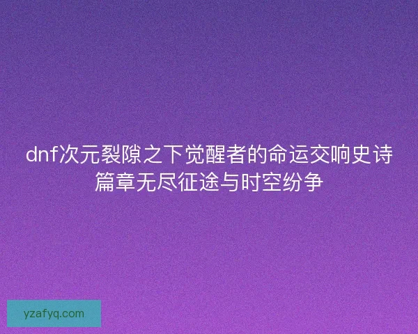 dnf次元裂隙之下觉醒者的命运交响史诗篇章无尽征途与时空纷争